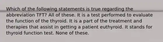 Which of the following statements is true regarding the abbreviation TFT? All of these. It is a test performed to evaluate the function of the thyroid. It is a part of the treatment and therapies that assist in getting a patient euthyroid. It stands for thyroid function test. None of these.