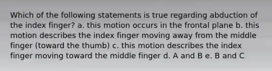 Which of the following statements is true regarding abduction of the index finger? a. this motion occurs in the frontal plane b. this motion describes the index finger moving away from the middle finger (toward the thumb) c. this motion describes the index finger moving toward the middle finger d. A and B e. B and C