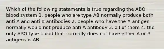 Which of the following statements is true regarding the ABO blood system 1. people who are type AB normally produce both anti A and anti B antibodies 2. people who have the A antigen normally would not produce anti A antibody 3. all of them 4. the only ABO type blood that normally does not have either A or B antigens is AB