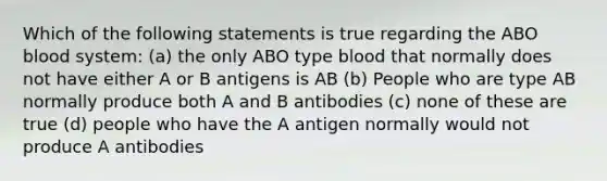 Which of the following statements is true regarding the ABO blood system: (a) the only ABO type blood that normally does not have either A or B antigens is AB (b) People who are type AB normally produce both A and B antibodies (c) none of these are true (d) people who have the A antigen normally would not produce A antibodies