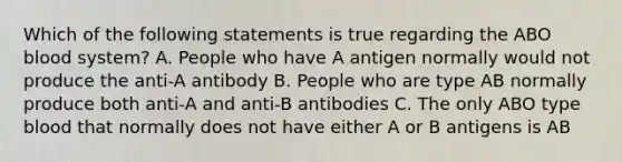 Which of the following statements is true regarding the ABO blood system? A. People who have A antigen normally would not produce the anti-A antibody B. People who are type AB normally produce both anti-A and anti-B antibodies C. The only ABO type blood that normally does not have either A or B antigens is AB