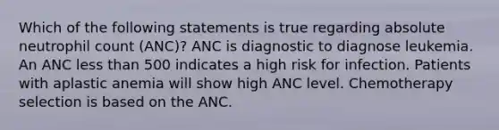 Which of the following statements is true regarding absolute neutrophil count (ANC)? ANC is diagnostic to diagnose leukemia. An ANC less than 500 indicates a high risk for infection. Patients with aplastic anemia will show high ANC level. Chemotherapy selection is based on the ANC.