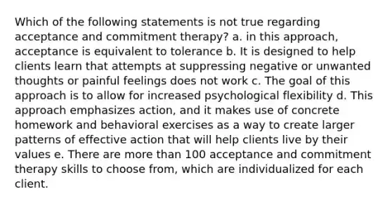 Which of the following statements is not true regarding acceptance and commitment therapy? a. in this approach, acceptance is equivalent to tolerance b. It is designed to help clients learn that attempts at suppressing negative or unwanted thoughts or painful feelings does not work c. The goal of this approach is to allow for increased psychological flexibility d. This approach emphasizes action, and it makes use of concrete homework and behavioral exercises as a way to create larger patterns of effective action that will help clients live by their values e. There are more than 100 acceptance and commitment therapy skills to choose from, which are individualized for each client.