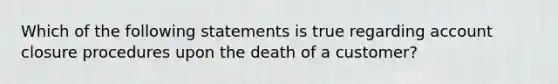 Which of the following statements is true regarding account closure procedures upon the death of a customer?