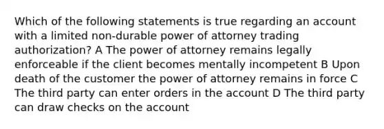 Which of the following statements is true regarding an account with a limited non-durable power of attorney trading authorization? A The power of attorney remains legally enforceable if the client becomes mentally incompetent B Upon death of the customer the power of attorney remains in force C The third party can enter orders in the account D The third party can draw checks on the account