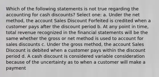 Which of the following statements is not true regarding the accounting for cash discounts? Select one: a. Under the net method, the account Sales Discount Forfeited is credited when a customer pays after the discount period b. At any point in time, total revenue recognized in the financial statements will be the same whether the gross or net method is used to account for sales discounts c. Under the gross method, the account Sales Discount is debited when a customer pays within the discount period d. A cash discount is considered variable consideration because of the uncertainty as to when a customer will make a payment