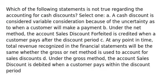 Which of the following statements is not true regarding the accounting for cash discounts? Select one: a. A cash discount is considered variable consideration because of the uncertainty as to when a customer will make a payment b. Under the net method, the account Sales Discount Forfeited is credited when a customer pays after the discount period c. At any point in time, total revenue recognized in the financial statements will be the same whether the gross or net method is used to account for sales discounts d. Under the gross method, the account Sales Discount is debited when a customer pays within the discount period