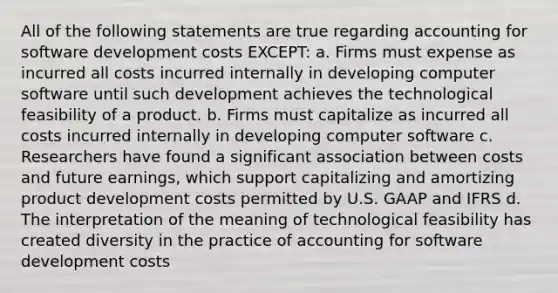 All of the following statements are true regarding accounting for software development costs EXCEPT: a. Firms must expense as incurred all costs incurred internally in developing computer software until such development achieves the technological feasibility of a product. b. Firms must capitalize as incurred all costs incurred internally in developing computer software c. Researchers have found a significant association between costs and future earnings, which support capitalizing and amortizing product development costs permitted by U.S. GAAP and IFRS d. The interpretation of the meaning of technological feasibility has created diversity in the practice of accounting for software development costs