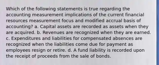 Which of the following statements is true regarding the accounting measurement implications of the current financial resources measurement focus and modified accrual basis of accounting? a. Capital assets are recorded as assets when they are acquired. b. Revenues are recognized when they are earned. c. Expenditures and liabilities for compensated absences are recognized when the liabilities come due for payment as employees resign or retire. d. A fund liability is recorded upon the receipt of proceeds from the sale of bonds.