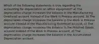 Which of the following statements is true regarding the accounting for depreciation on office equipment? a) The depreciation charge increases the balance in the Manufacturing Overhead account instead of the Work in Process account. b) The depreciation charge increases the balance in the Work in Process account instead of the Manufacturing Overhead account. c) The depreciation charge increases the balance in the Finished Goods account instead of the Work in Process account. d) The depreciation charge increases the balance in the Accumulated Depreciation account.