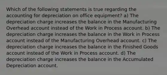 Which of the following statements is true regarding the accounting for depreciation on office equipment? a) The depreciation charge increases the balance in the Manufacturing Overhead account instead of the Work in Process account. b) The depreciation charge increases the balance in the Work in Process account instead of the Manufacturing Overhead account. c) The depreciation charge increases the balance in the Finished Goods account instead of the Work in Process account. d) The depreciation charge increases the balance in the Accumulated Depreciation account.