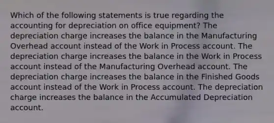 Which of the following statements is true regarding the accounting for depreciation on office equipment? The depreciation charge increases the balance in the Manufacturing Overhead account instead of the Work in Process account. The depreciation charge increases the balance in the Work in Process account instead of the Manufacturing Overhead account. The depreciation charge increases the balance in the Finished Goods account instead of the Work in Process account. The depreciation charge increases the balance in the Accumulated Depreciation account.