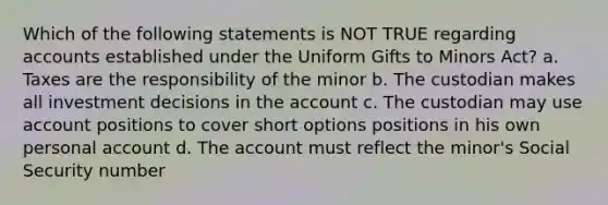 Which of the following statements is NOT TRUE regarding accounts established under the Uniform Gifts to Minors Act? a. Taxes are the responsibility of the minor b. The custodian makes all investment decisions in the account c. The custodian may use account positions to cover short options positions in his own personal account d. The account must reflect the minor's Social Security number