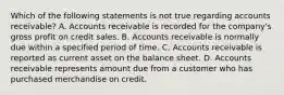 Which of the following statements is not true regarding accounts receivable? A. Accounts receivable is recorded for the company's gross profit on credit sales. B. Accounts receivable is normally due within a specified period of time. C. Accounts receivable is reported as current asset on the balance sheet. D. Accounts receivable represents amount due from a customer who has purchased merchandise on credit.