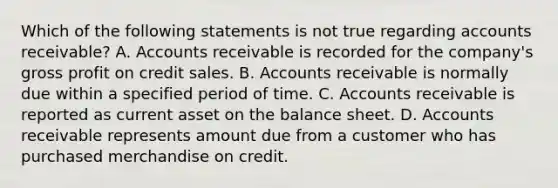 Which of the following statements is not true regarding accounts receivable? A. Accounts receivable is recorded for the company's gross profit on credit sales. B. Accounts receivable is normally due within a specified period of time. C. Accounts receivable is reported as current asset on the balance sheet. D. Accounts receivable represents amount due from a customer who has purchased merchandise on credit.