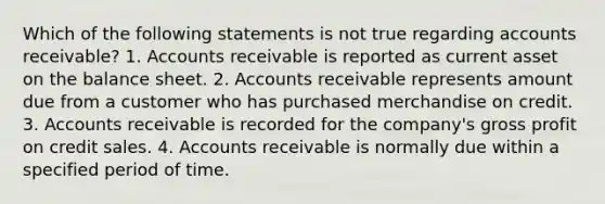 Which of the following statements is not true regarding accounts receivable? 1. Accounts receivable is reported as current asset on the balance sheet. 2. Accounts receivable represents amount due from a customer who has purchased merchandise on credit. 3. Accounts receivable is recorded for the company's gross profit on credit sales. 4. Accounts receivable is normally due within a specified period of time.