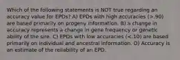 Which of the following statements is NOT true regarding an accuracy value for EPDs? A) EPDs with high accuracies (>.90) are based primarily on progeny information. B) a change in accuracy represents a change in gene frequency or genetic ability of the sire. C) EPDs with low accuracies (<.10) are based primarily on individual and ancestral information. D) Accuracy is an estimate of the reliability of an EPD.