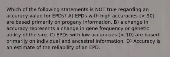 Which of the following statements is NOT true regarding an accuracy value for EPDs? A) EPDs with high accuracies (>.90) are based primarily on progeny information. B) a change in accuracy represents a change in gene frequency or genetic ability of the sire. C) EPDs with low accuracies (<.10) are based primarily on individual and ancestral information. D) Accuracy is an estimate of the reliability of an EPD.