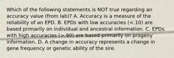 Which of the following statements is NOT true regarding an accuracy value (from lab)? A. Accuracy is a measure of the reliability of an EPD. B. EPDs with low accuracies ( .90) are based primarily on progeny information. D. A change in accuracy represents a change in gene frequency or genetic ability of the sire.