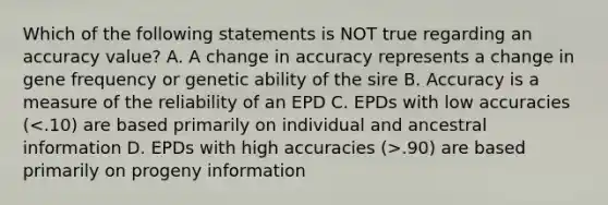 Which of the following statements is NOT true regarding an accuracy value? A. A change in accuracy represents a change in gene frequency or genetic ability of the sire B. Accuracy is a measure of the reliability of an EPD C. EPDs with low accuracies ( .90) are based primarily on progeny information