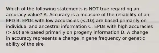 Which of the following statements is NOT true regarding an accuracy value? A. Accuracy is a measure of the reliability of an EPD B. EPDs with low accuracies ( .90) are based primarily on progeny information D. A change in accuracy represents a change in gene frequency or genetic ability of the sire