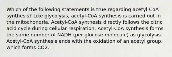 Which of the following statements is true regarding acetyl-CoA synthesis? Like glycolysis, acetyl-CoA synthesis is carried out in the mitochondria. Acetyl-CoA synthesis directly follows the citric acid cycle during cellular respiration. Acetyl-CoA synthesis forms the same number of NADH (per glucose molecule) as glycolysis. Acetyl-CoA synthesis ends with the oxidation of an acetyl group, which forms CO2.