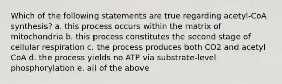 Which of the following statements are true regarding acetyl-CoA synthesis? a. this process occurs within the matrix of mitochondria b. this process constitutes the second stage of cellular respiration c. the process produces both CO2 and acetyl CoA d. the process yields no ATP via substrate-level phosphorylation e. all of the above