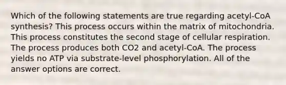 Which of the following statements are true regarding acetyl-CoA synthesis? This process occurs within the matrix of mitochondria. This process constitutes the second stage of cellular respiration. The process produces both CO2 and acetyl-CoA. The process yields no ATP via substrate-level phosphorylation. All of the answer options are correct.