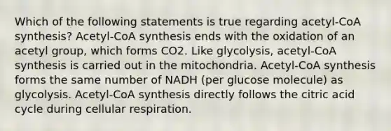 Which of the following statements is true regarding acetyl-CoA synthesis? Acetyl-CoA synthesis ends with the oxidation of an acetyl group, which forms CO2. Like glycolysis, acetyl-CoA synthesis is carried out in the mitochondria. Acetyl-CoA synthesis forms the same number of NADH (per glucose molecule) as glycolysis. Acetyl-CoA synthesis directly follows the citric acid cycle during cellular respiration.