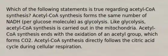 Which of the following statements is true regarding acetyl-CoA synthesis? Acetyl-CoA synthesis forms the same number of NADH (per glucose molecule) as glycolysis. Like glycolysis, acetyl-CoA synthesis is carried out in the mitochondria. Acetyl-CoA synthesis ends with the oxidation of an acetyl group, which forms CO2. Acetyl-CoA synthesis directly follows the citric acid cycle during cellular respiration.