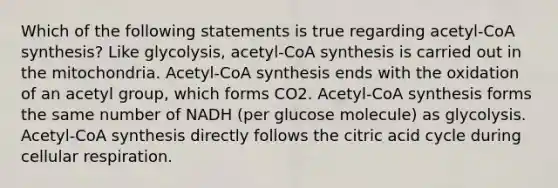 Which of the following statements is true regarding acetyl-CoA synthesis? Like glycolysis, acetyl-CoA synthesis is carried out in the mitochondria. Acetyl-CoA synthesis ends with the oxidation of an acetyl group, which forms CO2. Acetyl-CoA synthesis forms the same number of NADH (per glucose molecule) as glycolysis. Acetyl-CoA synthesis directly follows the citric acid cycle during <a href='https://www.questionai.com/knowledge/k1IqNYBAJw-cellular-respiration' class='anchor-knowledge'>cellular respiration</a>.