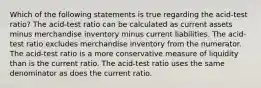 Which of the following statements is true regarding the acid-test ratio? The acid-test ratio can be calculated as current assets minus merchandise inventory minus current liabilities. The acid-test ratio excludes merchandise inventory from the numerator. The acid-test ratio is a more conservative measure of liquidity than is the current ratio. The acid-test ratio uses the same denominator as does the current ratio.