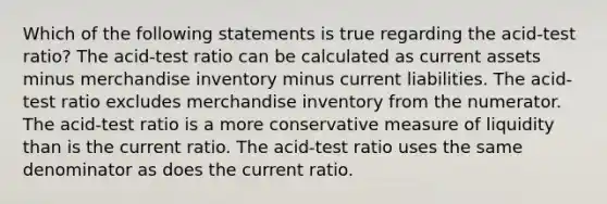 Which of the following statements is true regarding the acid-test ratio? The acid-test ratio can be calculated as current assets minus merchandise inventory minus current liabilities. The acid-test ratio excludes merchandise inventory from the numerator. The acid-test ratio is a more conservative measure of liquidity than is the current ratio. The acid-test ratio uses the same denominator as does the current ratio.