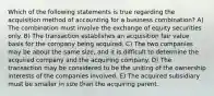 Which of the following statements is true regarding the acquisition method of accounting for a business combination? A) The combination must involve the exchange of equity securities only. B) The transaction establishes an acquisition fair value basis for the company being acquired. C) The two companies may be about the same size, and it is difficult to determine the acquired company and the acquiring company. D) The transaction may be considered to be the uniting of the ownership interests of the companies involved. E) The acquired subsidiary must be smaller in size than the acquiring parent.