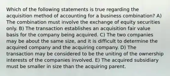 Which of the following statements is true regarding the acquisition method of accounting for a business combination? A) The combination must involve the exchange of equity securities only. B) The transaction establishes an acquisition fair value basis for the company being acquired. C) The two companies may be about the same size, and it is difficult to determine the acquired company and the acquiring company. D) The transaction may be considered to be the uniting of the ownership interests of the companies involved. E) The acquired subsidiary must be smaller in size than the acquiring parent.