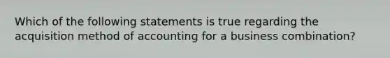 Which of the following statements is true regarding the acquisition method of accounting for a business combination?