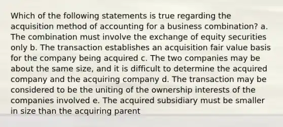 Which of the following statements is true regarding the acquisition method of accounting for a business combination? a. The combination must involve the exchange of equity securities only b. The transaction establishes an acquisition fair value basis for the company being acquired c. The two companies may be about the same size, and it is difficult to determine the acquired company and the acquiring company d. The transaction may be considered to be the uniting of the ownership interests of the companies involved e. The acquired subsidiary must be smaller in size than the acquiring parent