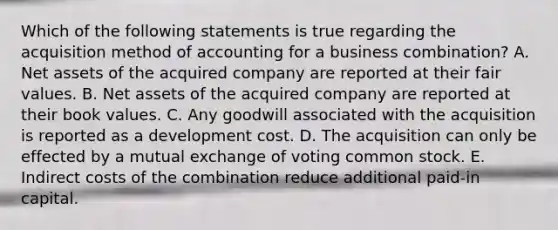 Which of the following statements is true regarding the acquisition method of accounting for a business combination? A. Net assets of the acquired company are reported at their fair values. B. Net assets of the acquired company are reported at their book values. C. Any goodwill associated with the acquisition is reported as a development cost. D. The acquisition can only be effected by a mutual exchange of voting common stock. E. Indirect costs of the combination reduce additional paid-in capital.