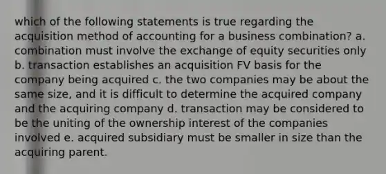 which of the following statements is true regarding the acquisition method of accounting for a business combination? a. combination must involve the exchange of equity securities only b. transaction establishes an acquisition FV basis for the company being acquired c. the two companies may be about the same size, and it is difficult to determine the acquired company and the acquiring company d. transaction may be considered to be the uniting of the ownership interest of the companies involved e. acquired subsidiary must be smaller in size than the acquiring parent.