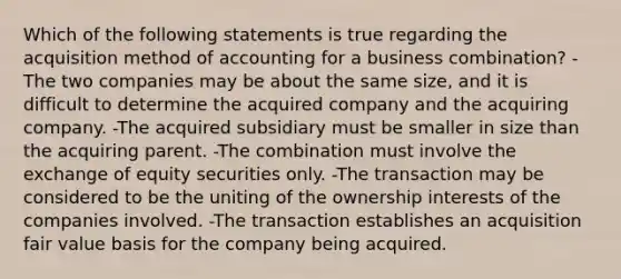 Which of the following statements is true regarding the acquisition method of accounting for a business combination? -The two companies may be about the same size, and it is difficult to determine the acquired company and the acquiring company. -The acquired subsidiary must be smaller in size than the acquiring parent. -The combination must involve the exchange of equity securities only. -The transaction may be considered to be the uniting of the ownership interests of the companies involved. -The transaction establishes an acquisition fair value basis for the company being acquired.