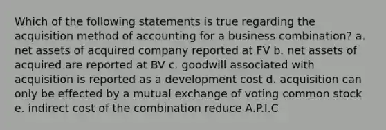 Which of the following statements is true regarding the acquisition method of accounting for a business combination? a. net assets of acquired company reported at FV b. net assets of acquired are reported at BV c. goodwill associated with acquisition is reported as a development cost d. acquisition can only be effected by a mutual exchange of voting common stock e. indirect cost of the combination reduce A.P.I.C