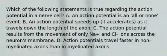 Which of the following statements is true regarding the action potential in a nerve cell? A. An action potential is an 'all-or-none' event. B. An action potential speeds up (it accelerates) as it travels down the length of the axon. C. The action potential results from the movement of only Na+ and Cl- ions across the neuron's membrane. D. Action potentials travel faster in non-myelinated axons than in myelinated axons