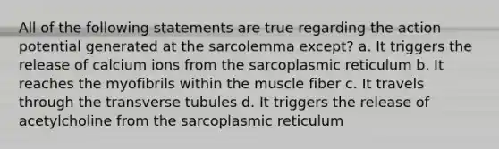 All of the following statements are true regarding the action potential generated at the sarcolemma except? a. It triggers the release of calcium ions from the sarcoplasmic reticulum b. It reaches the myofibrils within the muscle fiber c. It travels through the transverse tubules d. It triggers the release of acetylcholine from the sarcoplasmic reticulum