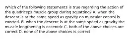 Which of the following statements is true regarding the action of the quadriceps muscle group during squatting? A. when the descent is at the same speed as gravity no muscular control is exerted. B. when the descent is at the same speed as gravity the muscle lengthening is eccentric C. both of the above choices are correct D. none of the above choices is correct