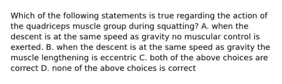 Which of the following statements is true regarding the action of the quadriceps muscle group during squatting? A. when the descent is at the same speed as gravity no muscular control is exerted. B. when the descent is at the same speed as gravity the muscle lengthening is eccentric C. both of the above choices are correct D. none of the above choices is correct