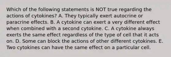 Which of the following statements is NOT true regarding the actions of cytokines? A. They typically exert autocrine or paracrine effects. B. A cytokine can exert a very different effect when combined with a second cytokine. C. A cytokine always exerts the same effect regardless of the type of cell that it acts on. D. Some can block the actions of other different cytokines. E. Two cytokines can have the same effect on a particular cell.