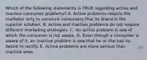 Which of the following statements is TRUE regarding active and inactive consumer problems? A. Active problems require the marketer only to convince consumers that its brand is the superior solution. B. Active and inactive problems do not require different marketing strategies. C. An active problem is one of which the consumer is not aware. D. Even though a consumer is aware of it, an inactive problem is one that he or she has no desire to rectify. E. Active problems are more serious than inactive ones.