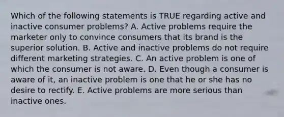 Which of the following statements is TRUE regarding active and inactive consumer problems? A. Active problems require the marketer only to convince consumers that its brand is the superior solution. B. Active and inactive problems do not require different marketing strategies. C. An active problem is one of which the consumer is not aware. D. Even though a consumer is aware of it, an inactive problem is one that he or she has no desire to rectify. E. Active problems are more serious than inactive ones.