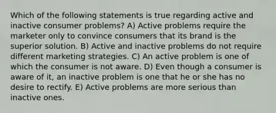 Which of the following statements is true regarding active and inactive consumer problems? A) Active problems require the marketer only to convince consumers that its brand is the superior solution. B) Active and inactive problems do not require different marketing strategies. C) An active problem is one of which the consumer is not aware. D) Even though a consumer is aware of it, an inactive problem is one that he or she has no desire to rectify. E) Active problems are more serious than inactive ones.