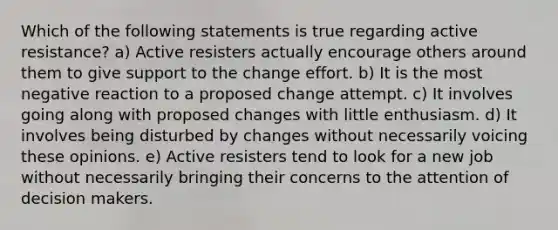 Which of the following statements is true regarding active resistance? a) Active resisters actually encourage others around them to give support to the change effort. b) It is the most negative reaction to a proposed change attempt. c) It involves going along with proposed changes with little enthusiasm. d) It involves being disturbed by changes without necessarily voicing these opinions. e) Active resisters tend to look for a new job without necessarily bringing their concerns to the attention of decision makers.